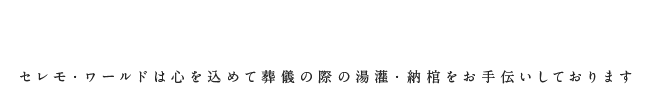 こころのこもった最高の湯灌セレモ・ワールドは心を込めて葬儀の際の湯灌・納棺をお手伝いしております