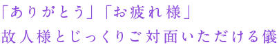 「ありがとう」「お疲れ様」 故人様とじっくりご対面いただける儀